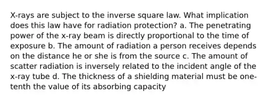 X-rays are subject to the inverse square law. What implication does this law have for radiation protection? a. The penetrating power of the x-ray beam is directly proportional to the time of exposure b. The amount of radiation a person receives depends on the distance he or she is from the source c. The amount of scatter radiation is inversely related to the incident angle of the x-ray tube d. The thickness of a shielding material must be one-tenth the value of its absorbing capacity