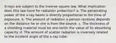 X-rays are subject to the inverse square law. What implication does this law have for radiation protection? a. The penetrating power of the x-ray beam is directly proportional to the time of exposure. b. The amount of radiation a person receives depends on the distance he or she is from the source. c. The thickness of a shielding material must be one-tenth the value of its absorbing capacity. d. The amount of scatter radiation is inversely related to the incident angle of the x-ray tube.