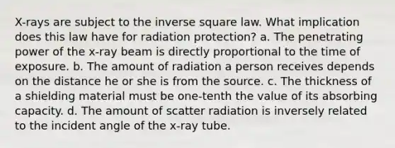 X-rays are subject to the inverse square law. What implication does this law have for radiation protection? a. The penetrating power of the x-ray beam is directly proportional to the time of exposure. b. The amount of radiation a person receives depends on the distance he or she is from the source. c. The thickness of a shielding material must be one-tenth the value of its absorbing capacity. d. The amount of scatter radiation is inversely related to the incident angle of the x-ray tube.