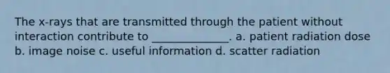 The x-rays that are transmitted through the patient without interaction contribute to ______________. a. patient radiation dose b. image noise c. useful information d. scatter radiation