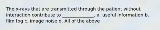 The x-rays that are transmitted through the patient without interaction contribute to ______________. a. useful information b. film fog c. image noise d. All of the above
