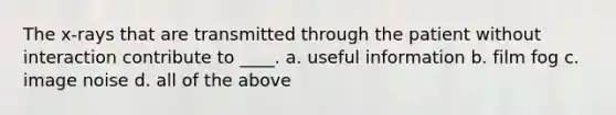 The x-rays that are transmitted through the patient without interaction contribute to ____. a. useful information b. film fog c. image noise d. all of the above