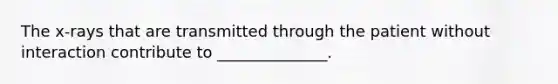 The x-rays that are transmitted through the patient without interaction contribute to ______________.