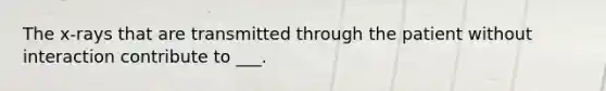 The x-rays that are transmitted through the patient without interaction contribute to ___.