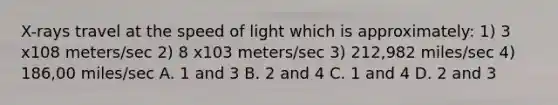 X-rays travel at the speed of light which is approximately: 1) 3 x108 meters/sec 2) 8 x103 meters/sec 3) 212,982 miles/sec 4) 186,00 miles/sec A. 1 and 3 B. 2 and 4 C. 1 and 4 D. 2 and 3