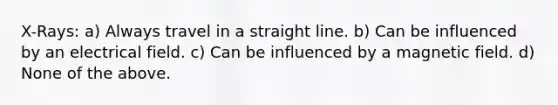 X-Rays: a) Always travel in a straight line. b) Can be influenced by an electrical field. c) Can be influenced by a magnetic field. d) None of the above.