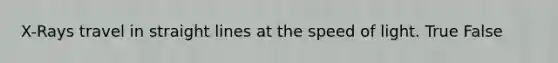 X-Rays travel in straight lines at the speed of light. True False