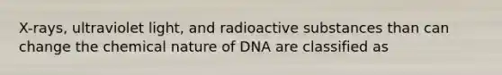 X-rays, ultraviolet light, and radioactive substances than can change the chemical nature of DNA are classified as