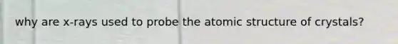 why are x-rays used to probe the atomic structure of crystals?
