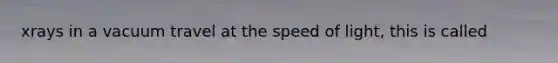 xrays in a vacuum travel at the speed of light, this is called