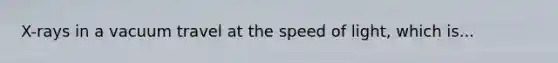 X-rays in a vacuum travel at the speed of light, which is...