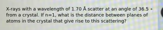 X-rays with a wavelength of 1.70 Å scatter at an angle of 36.5 ∘ from a crystal. If n=1, what is the distance between planes of atoms in the crystal that give rise to this scattering?