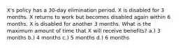 X's policy has a 30-day elimination period. X is disabled for 3 months. X returns to work but becomes disabled again within 6 months. X is disabled for another 3 months. What is the maximum amount of time that X will receive benefits? a.) 3 months b.) 4 months c.) 5 months d.) 6 months