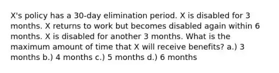 X's policy has a 30-day elimination period. X is disabled for 3 months. X returns to work but becomes disabled again within 6 months. X is disabled for another 3 months. What is the maximum amount of time that X will receive benefits? a.) 3 months b.) 4 months c.) 5 months d.) 6 months