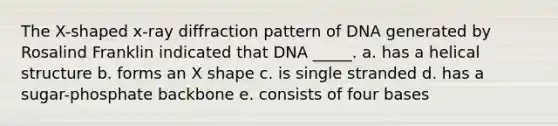 The X-shaped x-ray diffraction pattern of DNA generated by Rosalind Franklin indicated that DNA _____. a. has a helical structure b. forms an X shape c. is single stranded d. has a sugar-phosphate backbone e. consists of four bases