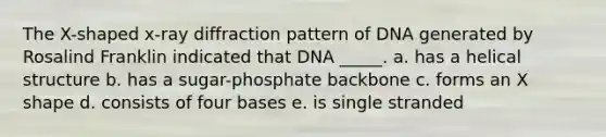 The X-shaped x-ray diffraction pattern of DNA generated by Rosalind Franklin indicated that DNA _____. a. has a helical structure b. has a sugar-phosphate backbone c. forms an X shape d. consists of four bases e. is single stranded