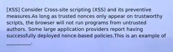 [XSS] Consider Cross-site scripting (XSS) and its preventive measures.As long as trusted nonces only appear on trustworthy scripts, the browser will not run programs from untrusted authors. Some large application providers report having successfully deployed nonce-based policies.This is an example of __________.