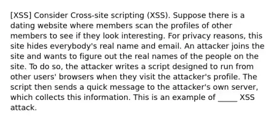 [XSS] Consider Cross-site scripting (XSS). Suppose there is a dating website where members scan the profiles of other members to see if they look interesting. For privacy reasons, this site hides everybody's real name and email. An attacker joins the site and wants to figure out the real names of the people on the site. To do so, the attacker writes a script designed to run from other users' browsers when they visit the attacker's profile. The script then sends a quick message to the attacker's own server, which collects this information. This is an example of _____ XSS attack.