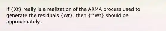 If (Xt) really is a realization of the ARMA process used to generate the residuals (Wt), then (^Wt) should be approximately...