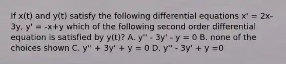 If x(t) and y(t) satisfy the following differential equations x' = 2x-3y, y' = -x+y which of the following second order differential equation is satisfied by y(t)? A. y'' - 3y' - y = 0 B. none of the choices shown C. y'' + 3y' + y = 0 D. y'' - 3y' + y =0