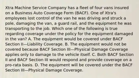 Xtra Machine Service Company has a fleet of four vans insured on a Business Auto Coverage Form (BACF). One of Xtra's employees lost control of the van he was driving and struck a pole, damaging the van, a guard rail, and the equipment he was transporting to the job. Which one of the following is true regarding coverage under the policy for the equipment damaged in the van? A. The equipment would be covered under BACF Section II—Liability Coverage. B. The equipment would not be covered because BACF Section III—Physical Damage Coverage applies only to damage to the vehicle itself. C. Both BACF Section II and BACF Section III would respond and provide coverage on a pro-rata basis. D. The equipment will be covered under the BACF Section III—Physical Damage Coverage.