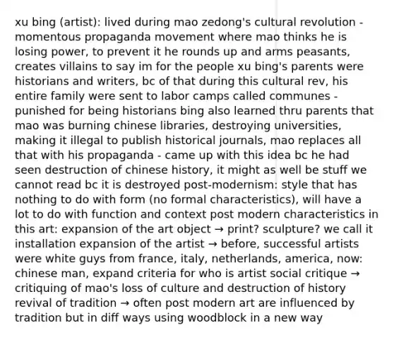 xu bing (artist): lived during mao zedong's cultural revolution - momentous propaganda movement where mao thinks he is losing power, to prevent it he rounds up and arms peasants, creates villains to say im for the people xu bing's parents were historians and writers, bc of that during this cultural rev, his entire family were sent to labor camps called communes - punished for being historians bing also learned thru parents that mao was burning chinese libraries, destroying universities, making it illegal to publish historical journals, mao replaces all that with his propaganda - came up with this idea bc he had seen destruction of chinese history, it might as well be stuff we cannot read bc it is destroyed post-modernism: style that has nothing to do with form (no formal characteristics), will have a lot to do with function and context post modern characteristics in this art: expansion of the art object → print? sculpture? we call it installation expansion of the artist → before, successful artists were white guys from france, italy, netherlands, america, now: chinese man, expand criteria for who is artist social critique → critiquing of mao's loss of culture and destruction of history revival of tradition → often post modern art are influenced by tradition but in diff ways using woodblock in a new way