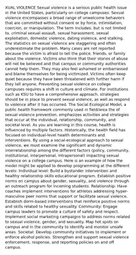 XUAL VIOLENCE Sexual violence is a serious public health issue in the United States, particularly on college campuses. Sexual violence encompasses a broad range of unwelcome behaviors that are committed without consent or by force, intimidation, coercion, or manipulation. The term includes, but is not limited to, criminal sexual assault, sexual harassment, sexual exploitation, domestic violence, dating violence, and stalking. The statistics on sexual violence are staggering and often underestimate the problem. Many cases are not reported because the victim is afraid to tell the police, friends, or family about the violence. Victims also think that their stories of abuse will not be believed and that campus or community authorities cannot help them. They may also feel ashamed or embarrassed and blame themselves for being victimized. Victims often keep quiet because they have been threatened with further harm if they tell anyone. Preventing sexual violence on college campuses requires a shift in culture and climate. For institutions such as KSU to have a comprehensive approach, strategies should be in place to prevent sexual violence, as well as respond to violence after it has occurred. The Social Ecological Model, a public health framework commonly used in field/area the of sexual violence prevention, emphasizes activities and strategies that occur at the individual, relationship, community, and societal level. As you are learning in this course, health is influenced by multiple factors. Historically, the health field has focused on individual-level health determinants and interventions. By using a social-ecological approach to sexual violence, we must examine the significant and dynamic interrelationship among the different factors (policy, community, institutional, interpersonal, intrapersonal) impacting sexual violence on a college campus. Here is an example of how the model might be applied to develop programming at the different levels: Individual level: Build a bystander intervention and healthy relationship skills educational program. Establish positive norms on campus about gender, sexuality, and violence through an outreach program for incoming students. Relationship: Have coaches implement interventions for athletes addressing hyper-masculine peer norms that support or facilitate sexual violence. Establish dorm-based interventions that reinforce positive norms and skills related to healthy sexuality. Community: Engage campus leaders to promote a culture of safety and respect. Implement social marketing campaigns to address norms related to sexual violence, gender, and sexuality. Map hot spots on campus and in the community to identify and monitor unsafe areas. Societal: Develop community initiatives to implement or enforce alcohol policies. Strengthen and support sexual violence enforcement, response, and reporting policies on and off campus.