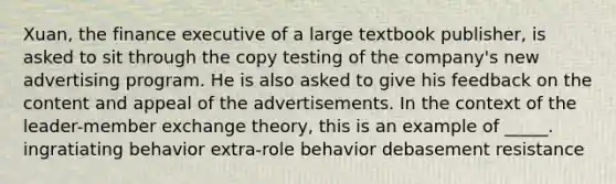 Xuan, the finance executive of a large textbook publisher, is asked to sit through the copy testing of the company's new advertising program. He is also asked to give his feedback on the content and appeal of the advertisements. In the context of the leader-member exchange theory, this is an example of _____. ingratiating behavior extra-role behavior debasement resistance