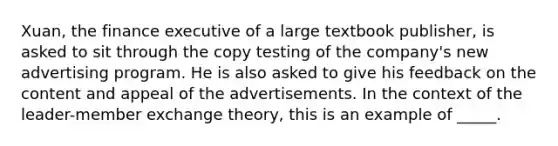 Xuan, the finance executive of a large textbook publisher, is asked to sit through the copy testing of the company's new advertising program. He is also asked to give his feedback on the content and appeal of the advertisements. In the context of the leader-member exchange theory, this is an example of _____.