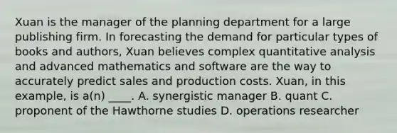 Xuan is the manager of the planning department for a large publishing firm. In forecasting the demand for particular types of books and authors, Xuan believes complex quantitative analysis and advanced mathematics and software are the way to accurately predict sales and production costs. Xuan, in this example, is a(n) ____. A. synergistic manager B. quant C. proponent of the Hawthorne studies D. operations researcher