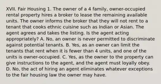 XVII. Fair Housing 1. The owner of a 4 family, owner-occupied rental property hires a broker to lease the remaining available units. The owner informs the broker that they will not rent to a tenant that cooks ethnic cuisine such as Indian or Asian. The agent agrees and takes the listing. Is the agent acting appropriately? A. No, an owner is never permitted to discriminate against potential tenants. B. Yes, as an owner can limit the tenants that rent when it is fewer than 4 units, and one of the units is owner-occupied. C. Yes, as the owner to the property can give instructions to the agent, and the agent must loyally obey. D. No, the act of hiring an agent eliminates whatever exceptions to the fair housing law the owner may have.