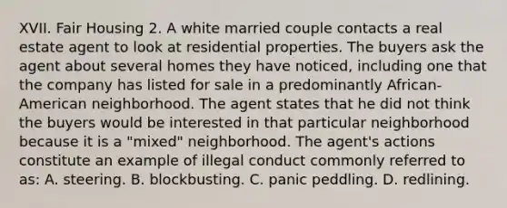 XVII. Fair Housing 2. A white married couple contacts a real estate agent to look at residential properties. The buyers ask the agent about several homes they have noticed, including one that the company has listed for sale in a predominantly African-American neighborhood. The agent states that he did not think the buyers would be interested in that particular neighborhood because it is a "mixed" neighborhood. The agent's actions constitute an example of illegal conduct commonly referred to as: A. steering. B. blockbusting. C. panic peddling. D. redlining.