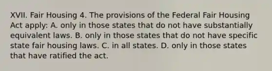 XVII. Fair Housing 4. The provisions of the Federal Fair Housing Act apply: A. only in those states that do not have substantially equivalent laws. B. only in those states that do not have specific state fair housing laws. C. in all states. D. only in those states that have ratified the act.