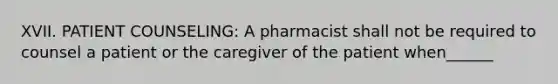 XVII. PATIENT COUNSELING: A pharmacist shall not be required to counsel a patient or the caregiver of the patient when______