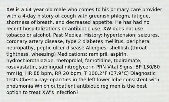 XW is a 64-year-old male who comes to his primary care provider with a 4-day history of cough with greenish phlegm, fatigue, shortness of breath, and decreased appetite. He has had no recent hospitalizations or antibiotic use. XW does not use tobacco or alcohol. Past Medical History: hypertension, seizures, coronary artery disease, type 2 diabetes mellitus, peripheral neuropathy, peptic ulcer disease Allergies: shellfish (throat tightness, wheezing) Medications: ramipril, aspirin, hydrochlorothiazide, metoprolol, famotidine, topiramate, rosuvastatin, sublingual nitroglycerin PRN Vital Signs: BP 130/80 mmHg, HR 88 bpm, RR 20 bpm, T 100.2°F (37.9°C) Diagnostic Tests Chest x-ray: opacities in the left lower lobe consistent with pneumonia Which outpatient antibiotic regimen is the best option to treat XW's infection?