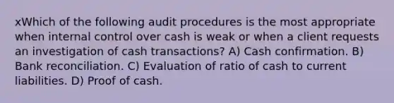 xWhich of the following audit procedures is the most appropriate when internal control over cash is weak or when a client requests an investigation of cash transactions? A) Cash confirmation. B) Bank reconciliation. C) Evaluation of ratio of cash to current liabilities. D) Proof of cash.