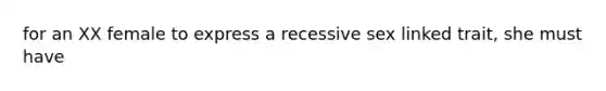 for an XX female to express a recessive sex linked trait, she must have