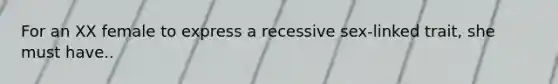 For an XX female to express a recessive sex-linked trait, she must have..