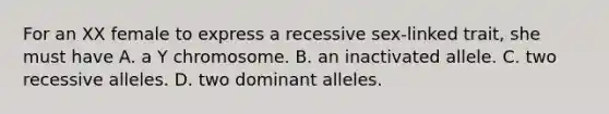 For an XX female to express a recessive sex-linked trait, she must have A. a Y chromosome. B. an inactivated allele. C. two recessive alleles. D. two dominant alleles.