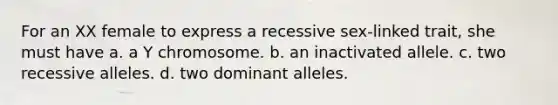 For an XX female to express a recessive sex-linked trait, she must have a. a Y chromosome. b. an inactivated allele. c. two recessive alleles. d. two dominant alleles.