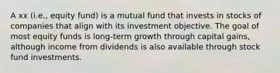 A xx (i.e., equity fund) is a mutual fund that invests in stocks of companies that align with its investment objective. The goal of most equity funds is long-term growth through capital gains, although income from dividends is also available through stock fund investments.