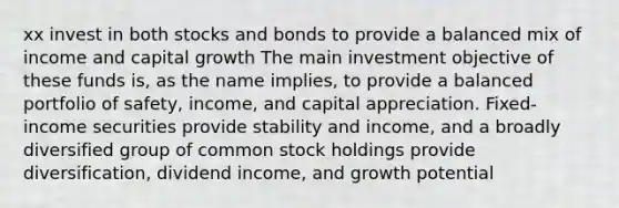 xx invest in both stocks and bonds to provide a balanced mix of income and capital growth The main investment objective of these funds is, as the name implies, to provide a balanced portfolio of safety, income, and capital appreciation. Fixed-income securities provide stability and income, and a broadly diversified group of common stock holdings provide diversification, dividend income, and growth potential