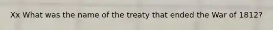 Xx What was the name of the treaty that ended the War of 1812?