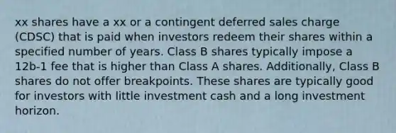 xx shares have a xx or a contingent deferred sales charge (CDSC) that is paid when investors redeem their shares within a specified number of years. Class B shares typically impose a 12b-1 fee that is higher than Class A shares. Additionally, Class B shares do not offer breakpoints. These shares are typically good for investors with little investment cash and a long investment horizon.