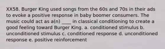 XX58. Burger King used songs from the 60s and 70s in their ads to evoke a positive response in baby boomer consumers. The music could act as a(n) ____ in classical conditioning to create a good feeling toward Burger King. a. conditioned stimulus b. unconditioned stimulus c. conditioned response d. unconditioned response e. positive reinforcement