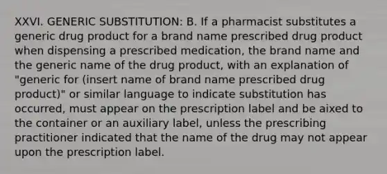 XXVI. GENERIC SUBSTITUTION: B. If a pharmacist substitutes a generic drug product for a brand name prescribed drug product when dispensing a prescribed medication, the brand name and the generic name of the drug product, with an explanation of "generic for (insert name of brand name prescribed drug product)" or similar language to indicate substitution has occurred, must appear on the prescription label and be aixed to the container or an auxiliary label, unless the prescribing practitioner indicated that the name of the drug may not appear upon the prescription label.