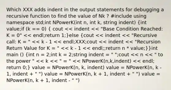 Which XXX adds indent in the output statements for debugging a recursive function to find the value of Nk ? #include using namespace std;int NPowerK(int n, int k, string indent) (int value;if (k == 0) { cout << indent << "Base Condition Reached: K = 0" << endl;return 1;)else (cout << indent << "Recursive call: K = " << k - 1 << endl;XXX;cout << indent << "Recursion Return Value for K = " << k - 1 << endl;;return n * value;)}int main () (int n = 2;int k = 2;string indent = " ";cout << n << " to the power " << k << " = " << NPowerK(n,k,indent) << endl; return 0;) value = NPowerK(n, k, indent) value = NPowerK(n, k - 1, indent + " ") value = NPowerK(n, k + 1, indent + " ") value = NPowerK(n, k + 1, indent - " ")