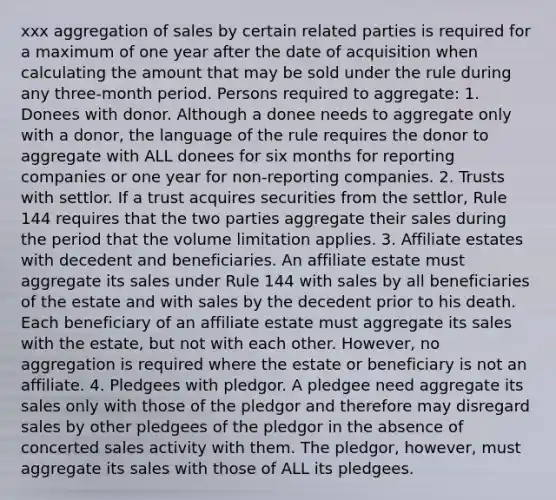 xxx aggregation of sales by certain related parties is required for a maximum of one year after the date of acquisition when calculating the amount that may be sold under the rule during any three-month period. Persons required to aggregate: 1. Donees with donor. Although a donee needs to aggregate only with a donor, the language of the rule requires the donor to aggregate with ALL donees for six months for reporting companies or one year for non-reporting companies. 2. Trusts with settlor. If a trust acquires securities from the settlor, Rule 144 requires that the two parties aggregate their sales during the period that the volume limitation applies. 3. Affiliate estates with decedent and beneficiaries. An affiliate estate must aggregate its sales under Rule 144 with sales by all beneficiaries of the estate and with sales by the decedent prior to his death. Each beneficiary of an affiliate estate must aggregate its sales with the estate, but not with each other. However, no aggregation is required where the estate or beneficiary is not an affiliate. 4. Pledgees with pledgor. A pledgee need aggregate its sales only with those of the pledgor and therefore may disregard sales by other pledgees of the pledgor in the absence of concerted sales activity with them. The pledgor, however, must aggregate its sales with those of ALL its pledgees.