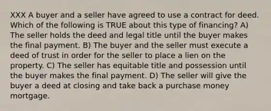 XXX A buyer and a seller have agreed to use a contract for deed. Which of the following is TRUE about this type of financing? A) The seller holds the deed and legal title until the buyer makes the final payment. B) The buyer and the seller must execute a deed of trust in order for the seller to place a lien on the property. C) The seller has equitable title and possession until the buyer makes the final payment. D) The seller will give the buyer a deed at closing and take back a purchase money mortgage.