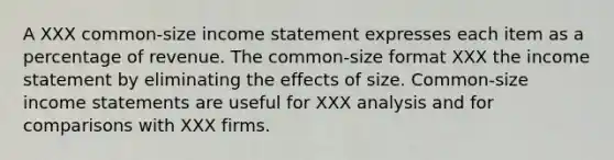 A XXX common-size income statement expresses each item as a percentage of revenue. The common-size format XXX the income statement by eliminating the effects of size. Common-size income statements are useful for XXX analysis and for comparisons with XXX firms.